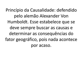 Princípio da Causalidade: defendido 
pelo alemão Alexander Von 
Humboldt. Esse estabelece que se 
deve sempre buscar as causas e 
determinar as consequências do 
fator geográfico, pois nada acontece 
por acaso. 
 