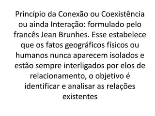 Princípio da Conexão ou Coexistência 
ou ainda Interação: formulado pelo 
francês Jean Brunhes. Esse estabelece 
que os fatos geográficos físicos ou 
humanos nunca aparecem isolados e 
estão sempre interligados por elos de 
relacionamento, o objetivo é 
identificar e analisar as relações 
existentes 
 
