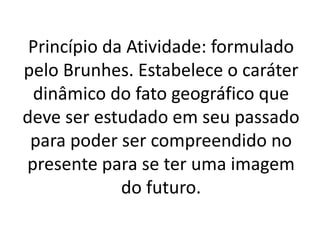 Princípio da Atividade: formulado 
pelo Brunhes. Estabelece o caráter 
dinâmico do fato geográfico que 
deve ser estudado em seu passado 
para poder ser compreendido no 
presente para se ter uma imagem 
do futuro. 
 