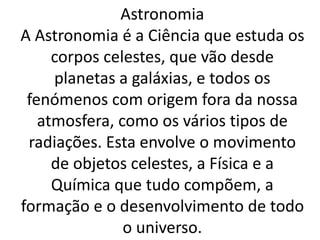 Astronomia 
A Astronomia é a Ciência que estuda os 
corpos celestes, que vão desde 
planetas a galáxias, e todos os 
fenómenos com origem fora da nossa 
atmosfera, como os vários tipos de 
radiações. Esta envolve o movimento 
de objetos celestes, a Física e a 
Química que tudo compõem, a 
formação e o desenvolvimento de todo 
o universo. 
 