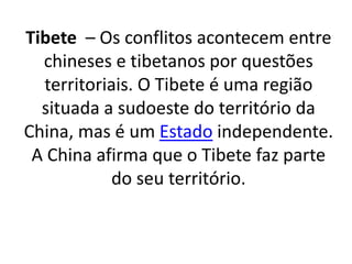 Tibete – Os conflitos acontecem entre 
chineses e tibetanos por questões 
territoriais. O Tibete é uma região 
situada a sudoeste do território da 
China, mas é um Estado independente. 
A China afirma que o Tibete faz parte 
do seu território. 
 