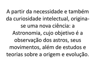 A partir da necessidade e também 
da curiosidade intelectual, origina-se 
uma nova ciência: a 
Astronomia, cujo objetivo é a 
observação dos astros, seus 
movimentos, além de estudos e 
teorias sobre a origem e evolução. 
 