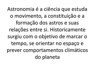 Astronomia é a ciência que estuda 
o movimento, a constituição e a 
formação dos astros e suas 
relações entre si. Historicamente 
surgiu com o objetivo de marcar o 
tempo, se orientar no espaço e 
prever comportamentos climáticos 
do planeta 
 
