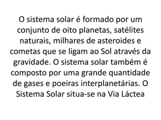 O sistema solar é formado por um 
conjunto de oito planetas, satélites 
naturais, milhares de asteroides e 
cometas que se ligam ao Sol através da 
gravidade. O sistema solar também é 
composto por uma grande quantidade 
de gases e poeiras interplanetárias. O 
Sistema Solar situa-se na Via Láctea 
 