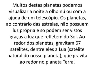 Muitos destes planetas podemos 
visualizar a noite a olho nú ou com a 
ajuda de um telescópio. Os planetas, 
ao contrário das estrelas, não possuem 
luz própria e só podem ser vistos 
graças a luz que refletem do Sol. Ao 
redor dos planetas, gravitam 67 
satélites, dentre eles a Lua (satélite 
natural do nosso planeta), que gravita 
ao redor no planeta Terra. 
 