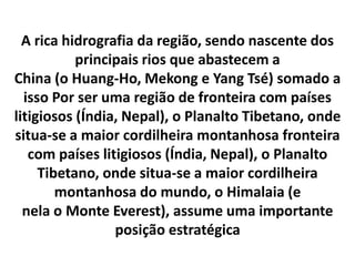 A rica hidrografia da região, sendo nascente dos 
principais rios que abastecem a 
China (o Huang-Ho, Mekong e Yang Tsé) somado a 
isso Por ser uma região de fronteira com países 
litigiosos (Índia, Nepal), o Planalto Tibetano, onde 
situa-se a maior cordilheira montanhosa fronteira 
com países litigiosos (Índia, Nepal), o Planalto 
Tibetano, onde situa-se a maior cordilheira 
montanhosa do mundo, o Himalaia (e 
nela o Monte Everest), assume uma importante 
posição estratégica 
 