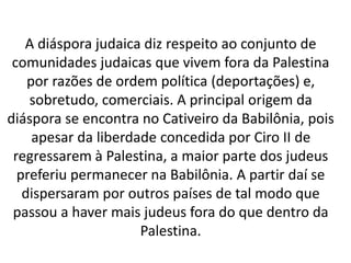 A diáspora judaica diz respeito ao conjunto de 
comunidades judaicas que vivem fora da Palestina 
por razões de ordem política (deportações) e, 
sobretudo, comerciais. A principal origem da 
diáspora se encontra no Cativeiro da Babilônia, pois 
apesar da liberdade concedida por Ciro II de 
regressarem à Palestina, a maior parte dos judeus 
preferiu permanecer na Babilônia. A partir daí se 
dispersaram por outros países de tal modo que 
passou a haver mais judeus fora do que dentro da 
Palestina. 
 