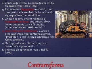  Concílio de Trento. Convocado em 1542, e
realizado entre 1545 e 1563.
 Retomaram a Inquisição medieval, com
uma postura de combate às heresias e de
vigia quanto ao culto católico.
 Criação de uma ordem religiosa: a
Companhia de Jesus que buscou abrir
novos caminhos para a fé católica;
(América) * veja o próximo slide *
 Index Librorum Prohibitorum, atacou a
produção intelectual contrária à Igreja,
“proibindo” a sua leitura e circulação nos
reinos católicos.
 Os Bispos deviam “fazer cumprir a
concordância paroquial”.
 Interesse de aproximar mais o fiel da
Igreja.
 