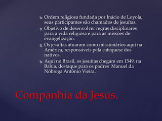  Ordem religiosa fundada por Inácio de Loyola,
seus participantes são chamados de jesuítas.
 Objetivo de desenvolver regras disciplinares
para a vida religiosa e para as missões de
evangelização.
 Os jesuítas atuaram como missionários aqui na
América, responsáveis pela catequese dos
nativos.
 Aqui no Brasil, os jesuítas chegam em 1549, na
Bahia, destaque para os padres Manuel da
Nóbrega Antônio Vieira.
Companhia da Jesus.
 