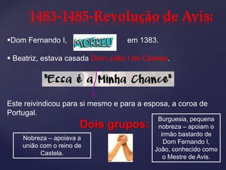 Dom Fernando I, em 1383.
 Beatriz, estava casada Dom João I de Castela.
Este reivindicou para si mesmo e para a esposa, a coroa de
Portugal.
Dois grupos:
1483-1485-Revolução de Avis:
Nobreza – apoiava a
união com o reino de
Castela.
Burguesia, pequena
nobreza – apoiam o
irmão bastardo de
Dom Fernando I,
João, conhecido como
o Mestre de Avis.
 