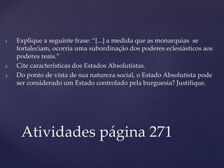 Atividades página 271
1. Explique a seguinte frase: “[...] a medida que as monarquias se
fortaleciam, ocorria uma subordinação dos poderes eclesiásticos aos
poderes reais.”
2. Cite características dos Estados Absolutistas.
3. Do ponto de vista de sua natureza social, o Estado Absolutista pode
ser considerado um Estado controlado pela burguesia? Justifique.
 
