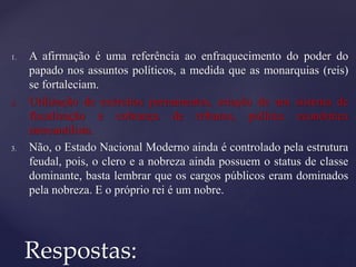 1. A afirmação é uma referência ao enfraquecimento do poder do
papado nos assuntos políticos, a medida que as monarquias (reis)
se fortaleciam.
2. Utilização de exércitos permanentes, criação de um sistema de
fiscalização e cobrança de tributos, política econômica
mercantilista.
3. Não, o Estado Nacional Moderno ainda é controlado pela estrutura
feudal, pois, o clero e a nobreza ainda possuem o status de classe
dominante, basta lembrar que os cargos públicos eram dominados
pela nobreza. E o próprio rei é um nobre.
Respostas:
 