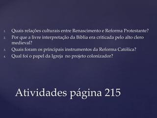 1. Quais relações culturais entre Renascimento e Reforma Protestante?
2. Por que a livre interpretação da Bíblia era criticada pelo alto clero
medieval?
3. Quais foram os principais instrumentos da Reforma Católica?
4. Qual foi o papel da Igreja no projeto colonizador?
Atividades página 215
 