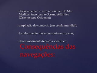  deslocamento do eixo econômico do Mar
Mediterrâneo para o Oceano Atlântico
(Oriente para Ocidente);
 ampliação do comércio (em escala mundial);
 fortalecimento das monarquias europeias;
 desenvolvimento técnico e científico.
Consequências das
navegações:
 