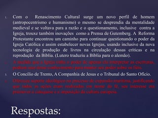 1. Com o Renascimento Cultural surge um novo perfil de homem
(antropocentrismo e humanismo) o mesmo se desprendia da mentalidade
medieval e se voltava para a razão e o questionamento, inclusive contra a
Igreja, trouxe também inovações como a Prensa de Gutemberg. A Reforma
Protestante encontrou um caminho para continuar questionando o poder da
Igreja Católica e assim estabelecer novas Igrejas, usando inclusive da nova
tecnologia de produção de livros na circulação dessas críticas e na
reprodução da Bíblia. (Lutero traduziu a Bíblia para o alemão).
2. A medida que a Igreja tinha o poder de apenas ela interpretar as escrituras,
podiam usar desse conhecimento para manter seu poder sobre os fiéis.
3. O Concílio de Trento, A Companhia de Jesus e o Tribunal do Santo Ofício.
4. Ofereceu suporte ideológico no processo de expansão marítima, justificando
que todas as ações eram realizadas em nome da fé, seu interesse era
promover a catequese e a imposição da cultura europeia.
Respostas:
 
