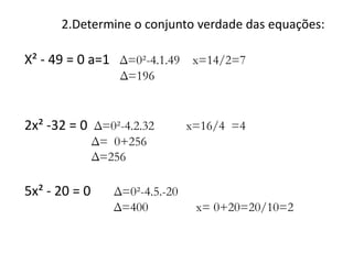 2.Determine o conjunto verdade das equações:

X² - 49 = 0 a=1 Δ=0²-4.1.49 x=14/2=7
Δ=196

2x² -32 = 0 Δ=0²-4.2.32

x=16/4 =4

Δ= 0+256
Δ=256

5x² - 20 = 0

Δ=0²-4.5.-20
Δ=400

x= 0+20=20/10=2

 