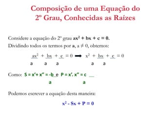 Composição de uma Equação do
2º Grau, Conhecidas as Raízes
Considere a equação do 2º grau ax2 + bx + c = 0.
Dividindo todos os termos por a, a ≠ 0, obtemos:

ax2 + bx + c = 0
a
a
a

x2 + bx + c = 0
a
a

Como: S = x’+ x” = -b e P = x’. x” = c
a
a
Podemos escrever a equação desta maneira:
x2 - Sx + P = 0

 