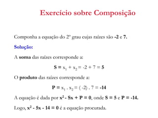 Exercício sobre Composição
Componha a equação do 2º grau cujas raízes são -2 e 7.
Solução:
A soma das raízes corresponde a:

S = x1 + x2 = -2 + 7 = 5
O produto das raízes corresponde a:
P = x1 . x2 = ( -2) . 7 = -14
A equação é dada por x2 - Sx + P = 0, onde S = 5 e P = -14.
Logo, x2 - 5x - 14 = 0 é a equação procurada.

 