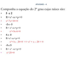 ATIVIDADE – 4

Componha a equação do 2º grau cujas raízes são:
•
•
•
•
•

•
•
•
•

•
•
•

5 e2
R=x²-sx+p=0
x²-7x+10=0
-2 e -3
R= x²-sx+p=0
x²+5x-6=0
4 e -5
R=x²-sx+p=0
x²+1x - 20=0 => x² + x – 20 = 0
-5 e 5
R= x² -sx+p=0
x²-25=0

 