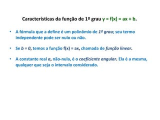 Características da função de 1º grau y = f(x) = ax + b.
• A fórmula que a define é um polinômio de 1º grau; seu termo
independente pode ser nulo ou não.
• Se b = 0, temos a função f(x) = ax, chamada de função linear.
• A constante real a, não-nula, é o coeficiente angular. Ela é a mesma,
qualquer que seja o intervalo considerado.

 