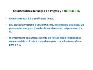 Características da função de 1º grau y = f(x) = ax + b.
• A constante real b é o coeficiente linear.

• Seu gráfico cartesiano é uma linha reta, não paralela aos eixos. Ela
pode conter a origem (caso b = 0) ou não conter origem (caso b ≠
0).
• O crescimento ou o decrescimento da função estão relacionados
com o sinal de a. A reta é ascendente para a > 0 e descendente
para a < 0.

 