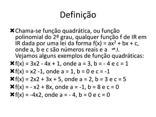 Definição
Chama-se função quadrática, ou função
polinomial do 2º grau, qualquer função f de IR em
IR dada por uma lei da forma f(x) = ax2 + bx + c,
onde a, b e c são números reais e a 0.
Vejamos alguns exemplos de função quadráticas:
f(x) = 3x2 - 4x + 1, onde a = 3, b = - 4 e c = 1
f(x) = x2 -1, onde a = 1, b = 0 e c = -1
f(x) = 2x2 + 3x + 5, onde a = 2, b = 3 e c = 5
f(x) = - x2 + 8x, onde a = -1, b = 8 e c = 0
f(x) = -4x2, onde a = - 4, b = 0 e c = 0

 
