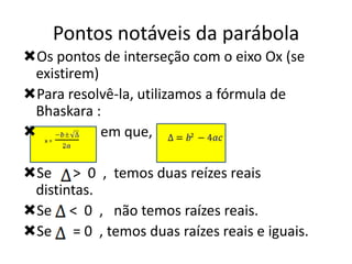 Pontos notáveis da parábola
Os pontos de interseção com o eixo Ox (se
existirem)
Para resolvê-la, utilizamos a fórmula de
Bhaskara :
 x=
em que,
2
Se > 0 , temos duas reízes reais
distintas.
Se < 0 , não temos raízes reais.
Se = 0 , temos duas raízes reais e iguais.

 