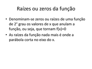 Raízes ou zeros da função
• Denominam-se zeros ou raízes de uma função
de 2° grau os valores de x que anulam a
função, ou seja, que tornam f(x)=0
• As raízes da função nada mais é onde a
parábola corta no eixo do x.

 
