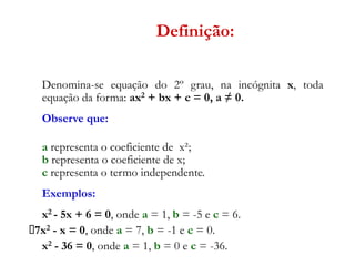 Definição:
Denomina-se equação do 2º grau, na incógnita x, toda
equação da forma: ax2 + bx + c = 0, a ≠ 0.
Observe que:

a representa o coeficiente de x²;
b representa o coeficiente de x;
c representa o termo independente.
Exemplos:

x2 - 5x + 6 = 0, onde a = 1, b = -5 e c = 6.
	 2 - x = 0, onde a = 7, b = -1 e c = 0.
7x
x2 - 36 = 0, onde a = 1, b = 0 e c = -36.

 