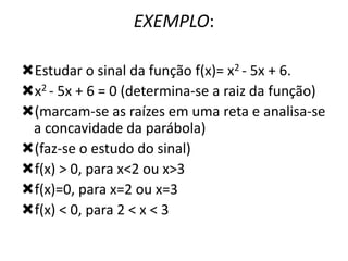EXEMPLO:
Estudar o sinal da função f(x)= x2 - 5x + 6.
x2 - 5x + 6 = 0 (determina-se a raiz da função)
(marcam-se as raízes em uma reta e analisa-se
a concavidade da parábola)
(faz-se o estudo do sinal)
f(x) > 0, para x<2 ou x>3
f(x)=0, para x=2 ou x=3
f(x) < 0, para 2 < x < 3

 