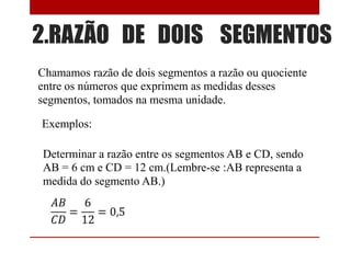 2.RAZÃO DE DOIS SEGMENTOS
Chamamos razão de dois segmentos a razão ou quociente
entre os números que exprimem as medidas desses
segmentos, tomados na mesma unidade.
Exemplos:
Determinar a razão entre os segmentos AB e CD, sendo
AB = 6 cm e CD = 12 cm.(Lembre-se :AB representa a
medida do segmento AB.)

 