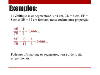 Exemplos:
1) Verifique se os segmentosAB =4 cm, CD = 6 cm, EF =
8 cm e GH = 12 cm formam, nessa ordem, uma proporção.

Podemos afirmar que os segmentos, nessa ordem, são
proporcionais.

 