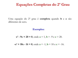 Equações Completas do 2º Grau

Uma equação do 2º grau é completa quando b e c são
diferentes de zero.
Exemplos:
x² - 9x + 20 = 0, onde a = 1, b = -9 e c = 20.
-x² + 10x - 16 = 0, onde a = -1, b = 10 e c = -16.

 