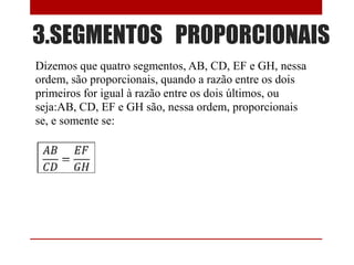 3.SEGMENTOS PROPORCIONAIS
Dizemos que quatro segmentos, AB, CD, EF e GH, nessa
ordem, são proporcionais, quando a razão entre os dois
primeiros for igual à razão entre os dois últimos, ou
seja:AB, CD, EF e GH são, nessa ordem, proporcionais
se, e somente se:

 