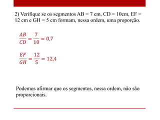 2) Verifique se os segmentos AB = 7 cm, CD = 10cm, EF =
12 cm e GH = 5 cm formam, nessa ordem, uma proporção.

Podemos afirmar que os segmentos, nessa ordem, não são
proporcionais.

 