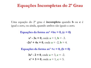 Equações Incompletas do 2º Grau

Uma equação do 2º grau é incompleta quando b ou c é
igual a zero, ou ainda, quando ambos são iguais a zero.
Equações da forma ax² +bx = 0, (c = 0)

x² - 3x = 0, onde a = 1, b = -3.
-2x² + 4x = 0, onde a = -2, b = 4.
Equações da forma ax² +c = 0, (b = 0)

3x² - 2 = 0, onde a = 3, c = -2.
x² + 5 = 0, onde a = 1, c = 5.

 