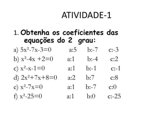 ATIVIDADE-1
1. Obtenha os coeficientes
equações do 2 grau:
a) 5x²-7x-3=0
a:5 b:-7
b) x²-4x +2=0
a:1
b:-4
c) x²-x-1=0
a:1 b:-1
d) 2x²+7x+8=0 a:2 b:7
e) x²-7x=0
a:1 b:-7
f) x²-25=0
a:1
b:0

das

c:-3
c:2
c:-1
c:8
c:0
c:-25

 