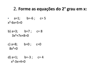 2. Forme as equações do 2° grau em x:
•

a=1;
x²-6x+5=0

b=-6 ;

c= 5

b) a=3;
b=7 ;
3x²+7x+8=0

c= 8

c) a=8;
8x²=0

c=0

b=0 ;

d) a=1;
b=-3 ;
x²-3x+4=0

c= 4

 
