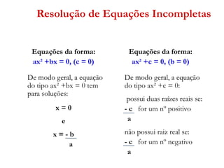 Resolução de Equações Incompletas
Equações da forma:
ax² +bx = 0, (c = 0)

Equações da forma:
ax² +c = 0, (b = 0)

De modo geral, a equação
do tipo ax² +bx = 0 tem
para soluções:

De modo geral, a equação
do tipo ax² +c = 0:

x=0
e

x=-b
a

possui duas raízes reais se:
- c for um nº positivo
a
não possui raiz real se:
- c for um nº negativo
a

 