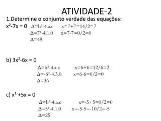 ATIVIDADE-2

1.Determine o conjunto verdade das equações:
x²-7x = 0 Δ=b²-4.a.c x=7+7=14/2=7
Δ=7²-4.1.0
Δ=49

x=7-7=0/2=0

b) 3x²-6x = 0
Δ=b²-4.a.c
Δ=-6²-4.3.0
Δ=36

x=6+6=12/6=2
x=6-6=0/2=0

Δ=b²-4.a.c
Δ=5²-4.1.0
Δ=25

x=-5+5=0/2=0
x=-5-5=-10/2=-5

c) x² +5x = 0

 