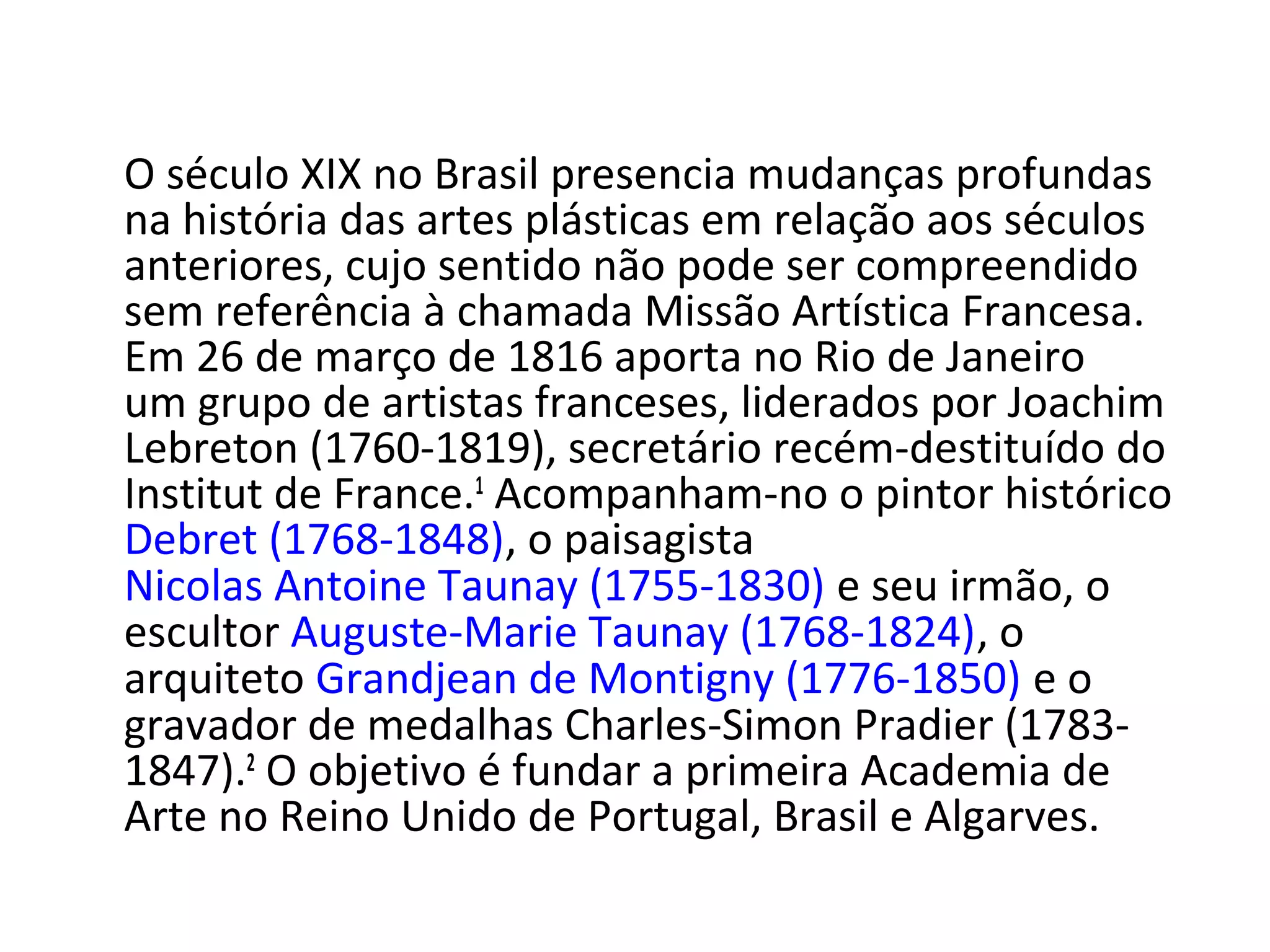 O século XIX no Brasil presencia mudanças profundas
na história das artes plásticas em relação aos séculos
anteriores, cujo sentido não pode ser compreendido
sem referência à chamada Missão Artística Francesa.
Em 26 de março de 1816 aporta no Rio de Janeiro
um grupo de artistas franceses, liderados por Joachim
Lebreton (1760-1819), secretário recém-destituído do
Institut de France.1
Acompanham-no o pintor histórico
Debret (1768-1848), o paisagista
Nicolas Antoine Taunay (1755-1830) e seu irmão, o
escultor Auguste-Marie Taunay (1768-1824), o
arquiteto Grandjean de Montigny (1776-1850) e o
gravador de medalhas Charles-Simon Pradier (1783-
1847).2
O objetivo é fundar a primeira Academia de
Arte no Reino Unido de Portugal, Brasil e Algarves.
 
