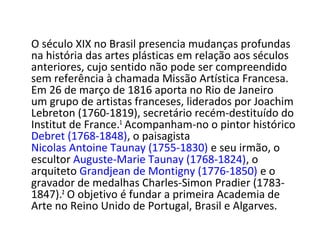 O século XIX no Brasil presencia mudanças profundas
na história das artes plásticas em relação aos séculos
anteriores, cujo sentido não pode ser compreendido
sem referência à chamada Missão Artística Francesa.
Em 26 de março de 1816 aporta no Rio de Janeiro
um grupo de artistas franceses, liderados por Joachim
Lebreton (1760-1819), secretário recém-destituído do
Institut de France.1
Acompanham-no o pintor histórico
Debret (1768-1848), o paisagista
Nicolas Antoine Taunay (1755-1830) e seu irmão, o
escultor Auguste-Marie Taunay (1768-1824), o
arquiteto Grandjean de Montigny (1776-1850) e o
gravador de medalhas Charles-Simon Pradier (1783-
1847).2
O objetivo é fundar a primeira Academia de
Arte no Reino Unido de Portugal, Brasil e Algarves.
 