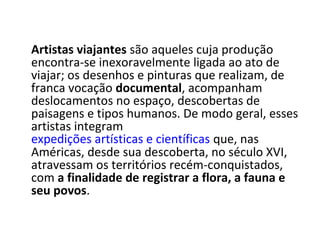 Artistas viajantes são aqueles cuja produção
encontra-se inexoravelmente ligada ao ato de
viajar; os desenhos e pinturas que realizam, de
franca vocação documental, acompanham
deslocamentos no espaço, descobertas de
paisagens e tipos humanos. De modo geral, esses
artistas integram
expedições artísticas e científicas que, nas
Américas, desde sua descoberta, no século XVI,
atravessam os territórios recém-conquistados,
com a finalidade de registrar a flora, a fauna e
seu povos.
 