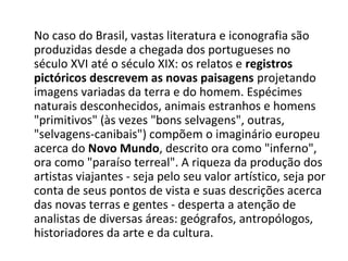 No caso do Brasil, vastas literatura e iconografia são
produzidas desde a chegada dos portugueses no
século XVI até o século XIX: os relatos e registros
pictóricos descrevem as novas paisagens projetando
imagens variadas da terra e do homem. Espécimes
naturais desconhecidos, animais estranhos e homens
"primitivos" (às vezes "bons selvagens", outras,
"selvagens-canibais") compõem o imaginário europeu
acerca do Novo Mundo, descrito ora como "inferno",
ora como "paraíso terreal". A riqueza da produção dos
artistas viajantes - seja pelo seu valor artístico, seja por
conta de seus pontos de vista e suas descrições acerca
das novas terras e gentes - desperta a atenção de
analistas de diversas áreas: geógrafos, antropólogos,
historiadores da arte e da cultura.
 