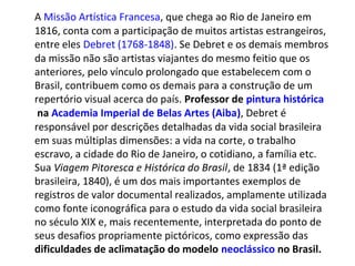 A Missão Artística Francesa, que chega ao Rio de Janeiro em
1816, conta com a participação de muitos artistas estrangeiros,
entre eles Debret (1768-1848). Se Debret e os demais membros
da missão não são artistas viajantes do mesmo feitio que os
anteriores, pelo vínculo prolongado que estabelecem com o
Brasil, contribuem como os demais para a construção de um
repertório visual acerca do país. Professor de pintura histórica
na Academia Imperial de Belas Artes (Aiba), Debret é
responsável por descrições detalhadas da vida social brasileira
em suas múltiplas dimensões: a vida na corte, o trabalho
escravo, a cidade do Rio de Janeiro, o cotidiano, a família etc.
Sua Viagem Pitoresca e Histórica do Brasil, de 1834 (1ª edição
brasileira, 1840), é um dos mais importantes exemplos de
registros de valor documental realizados, amplamente utilizada
como fonte iconográfica para o estudo da vida social brasileira
no século XIX e, mais recentemente, interpretada do ponto de
seus desafios propriamente pictóricos, como expressão das
dificuldades de aclimatação do modelo neoclássico no Brasil.
 
