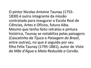 O pintor Nicolas Antoine Taunay (1755-
1830) é outro integrante da missão
contratada para inaugurar a Escola Real de
Ciências, Artes e Ofícios, futura Aiba.
Mesmo que tenha feito retratos e pintura
histórica, Taunay se notabiliza pelas paisagens
(Cascatinha da Tijuca e Paisagem do Brasil,
entre outras), no que é seguido por seu
filho Félix Taunay (1795-1881), autor de Vista
da Mãe d'Água e Mata Reduzida a Carvão.
 