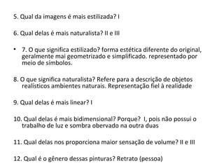 5. Qual da imagens é mais estilizada? I
6. Qual delas é mais naturalista? II e III
• 7. O que significa estilizado? forma estética diferente do original,
geralmente mai geometrizado e simplificado. representado por
meio de símbolos.
8. O que significa naturalista? Refere para a descrição de objetos
realísticos ambientes naturais. Representação fiel à realidade
9. Qual delas é mais linear? I
10. Qual delas é mais bidimensional? Porque? I, pois não possui o
trabalho de luz e sombra obervado na outra duas
11. Qual delas nos proporciona maior sensação de volume? II e III
12. Qual é o gênero dessas pinturas? Retrato (pessoa)
 
