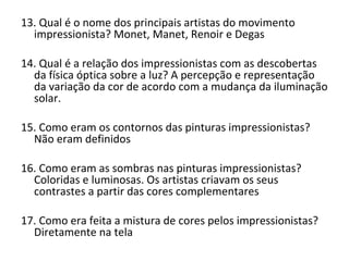 13. Qual é o nome dos principais artistas do movimento
impressionista? Monet, Manet, Renoir e Degas
14. Qual é a relação dos impressionistas com as descobertas
da física óptica sobre a luz? A percepção e representação
da variação da cor de acordo com a mudança da iluminação
solar.
15. Como eram os contornos das pinturas impressionistas?
Não eram definidos
16. Como eram as sombras nas pinturas impressionistas?
Coloridas e luminosas. Os artistas criavam os seus
contrastes a partir das cores complementares
17. Como era feita a mistura de cores pelos impressionistas?
Diretamente na tela
 