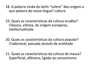 18. A palavra vinda do latim “colere” deu origem a
que palavra da nossa língua? cultura
19. Quais as características da cultura erudita?
Clássica, elitista, de origem europeias,
intelectualizada
20. Quais as características da cultura popular?
Tradicional, passada através da oralidade
21. Quais as características da cultura de massa?
Superficial, efêmera, ligada ao consumismo
 