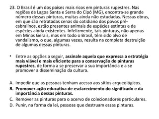 23. O Brasil é um dos países mais ricos em pinturas rupestres. Nas
regiões de Lagoa Santa e Serra do Cipó (MG), encontra-se grande
número dessas pinturas, muitas ainda não estudadas. Nessas obras,
em que são retratadas cenas do cotidiano dos povos pré-
cabralinos, estão presentes animais de espécies extintas e de
espécies ainda existentes. Infelizmente, tais pinturas, não apenas
em Minas Gerais, mas em todo o Brasil, têm sido alvo de
vandalismo, o que, algumas vezes, resulta na completa destruição
de algumas dessas pinturas.
• Entre as opções a seguir, assinale aquela que expressa a estratégia
mais viável e mais eficiente para a conservação de pinturas
rupestres, de forma a se preservar a sua importância e a se
promover a disseminação da cultura.
A. Impedir que as pessoas tenham acesso aos sítios arqueológicos.
B. Promover ação educativa de esclarecimento do significado e da
importância dessas pinturas.
C. Remover as pinturas para o acervo de colecionadores particulares.
D. Punir, na forma da lei, pessoas que destruam essas pinturas.
 